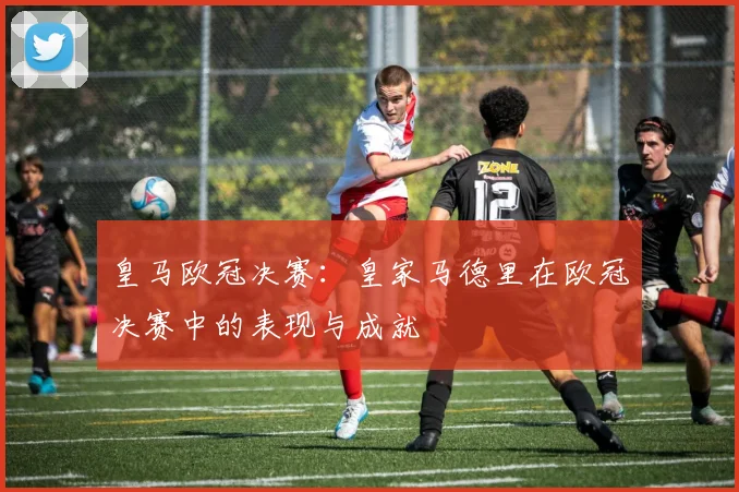 皇马欧冠决赛：皇家马德里在欧冠决赛中的表现与成就