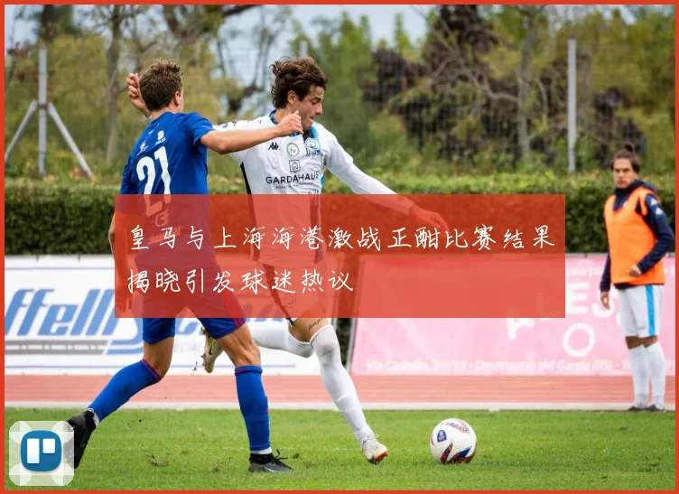 皇马与上海海港激战正酣比赛结果揭晓引发球迷热议