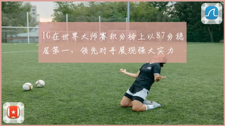 IG在世界大师赛积分榜上以87分稳居第一，领先对手展现强大实力