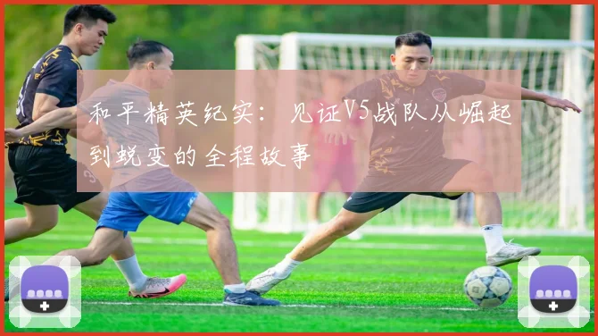 和平精英纪实：见证V5战队从崛起到蜕变的全程故事