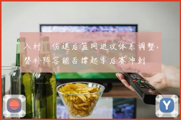 八村塁伤退后篮网进攻体系调整，替补阵容能否撑起季后赛冲刺