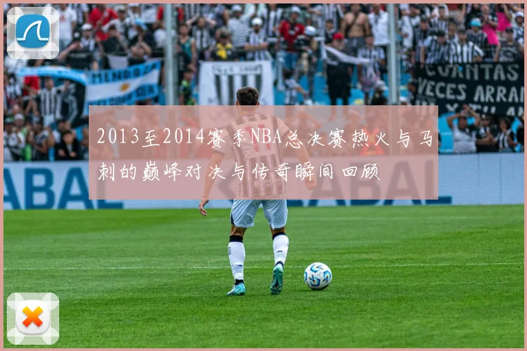 2013至2014赛季NBA总决赛热火与马刺的巅峰对决与传奇瞬间回顾