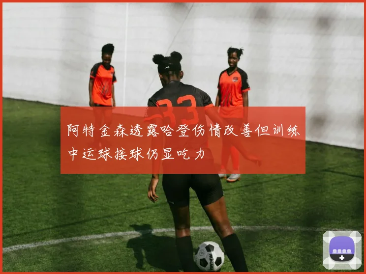 阿特金森透露哈登伤情改善但训练中运球接球仍显吃力