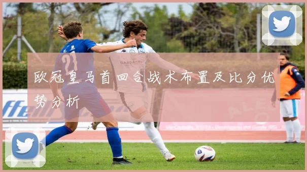 欧冠皇马首回合战术布置及比分优势分析