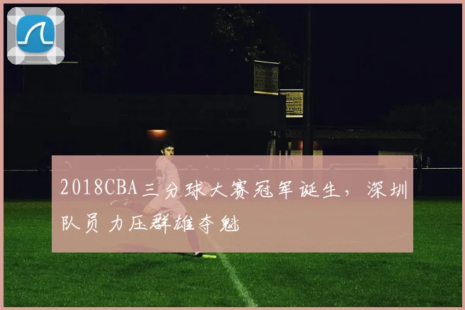 2018CBA三分球大赛冠军诞生，深圳队员力压群雄夺魁