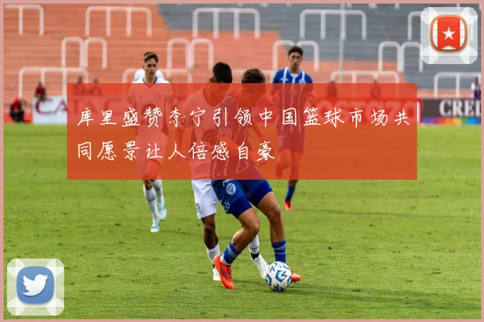 库里盛赞李宁引领中国篮球市场共同愿景让人倍感自豪